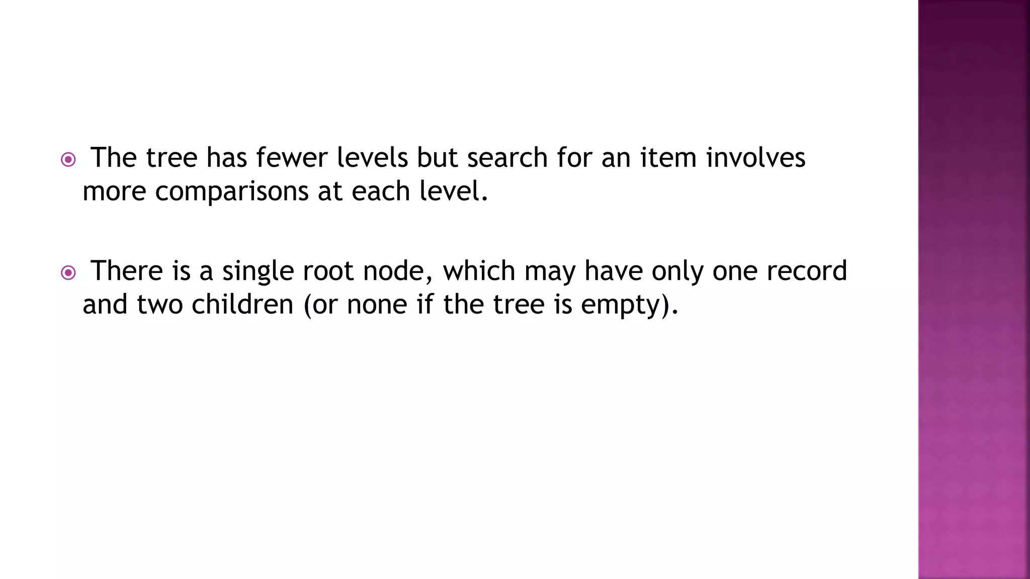  The tree has fewer levels but search for an item involves
more comparisons at each level.
 There is a single root node, which may have only one record
and two children (or none if the tree is empty).
 