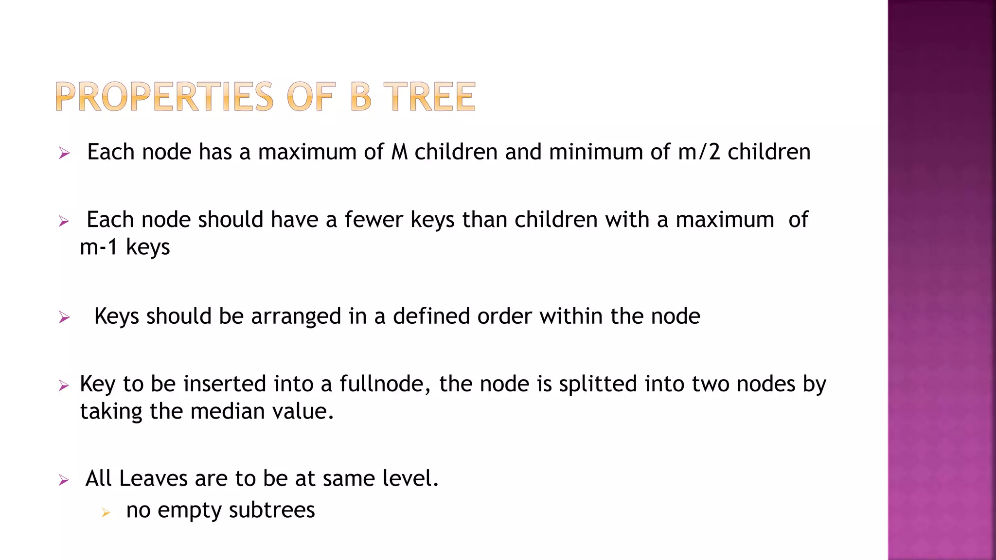  Each node has a maximum of M children and minimum of m/2 children
 Each node should have a fewer keys than children with a maximum of
m-1 keys
 Keys should be arranged in a defined order within the node
 Key to be inserted into a fullnode, the node is splitted into two nodes by
taking the median value.
 All Leaves are to be at same level.
 no empty subtrees
 