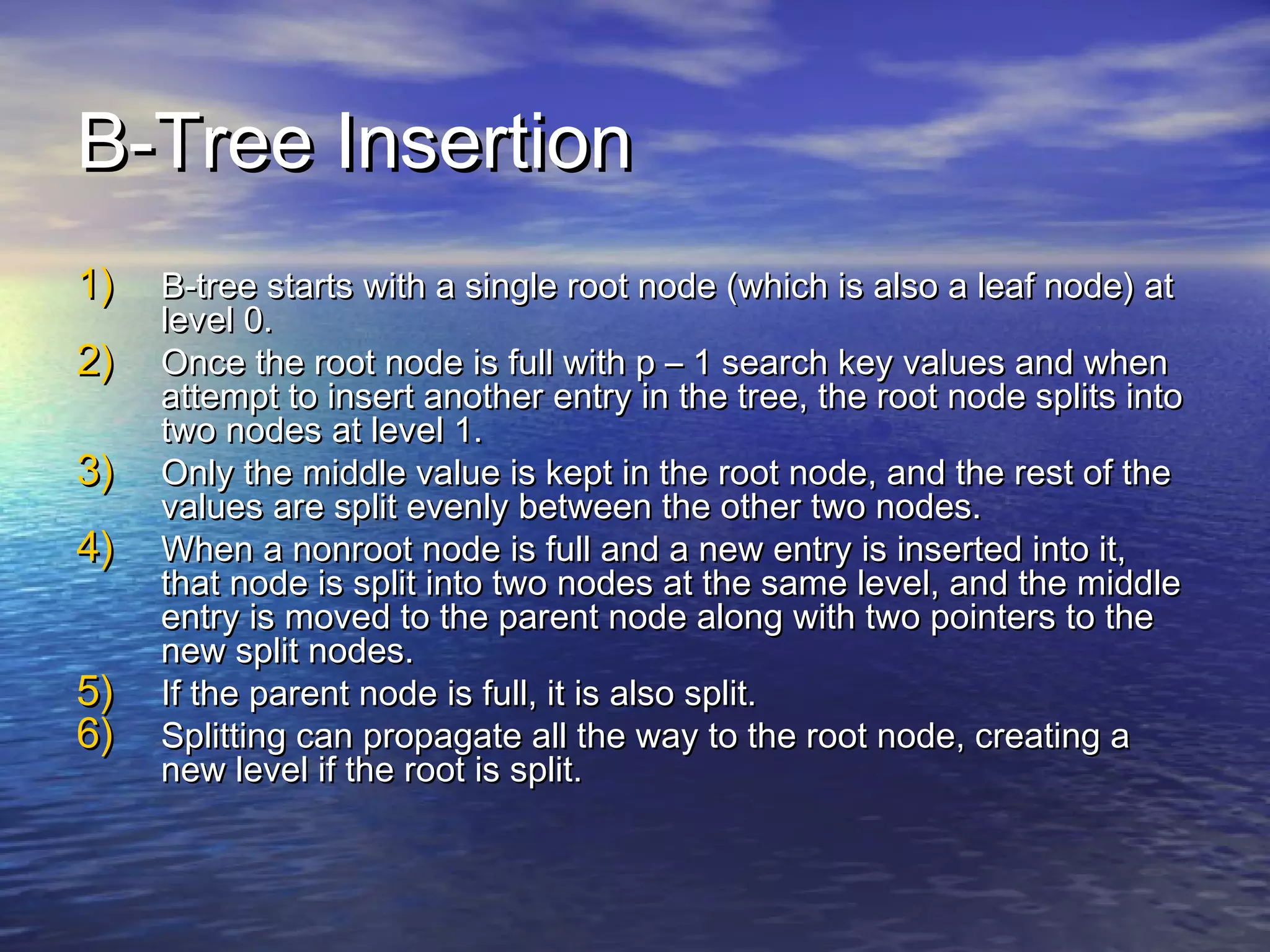 B-Tree Insertion
1)
2)
3)
4)
5)
6)

B-tree starts with a single root node (which is also a leaf node) at
level 0.
Once the root node is full with p – 1 search key values and when
attempt to insert another entry in the tree, the root node splits into
two nodes at level 1.
Only the middle value is kept in the root node, and the rest of the
values are split evenly between the other two nodes.
When a nonroot node is full and a new entry is inserted into it,
that node is split into two nodes at the same level, and the middle
entry is moved to the parent node along with two pointers to the
new split nodes.
If the parent node is full, it is also split.
Splitting can propagate all the way to the root node, creating a
new level if the root is split.

 