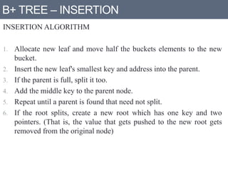 B+ TREE – INSERTION
INSERTION ALGORITHM
1. Allocate new leaf and move half the buckets elements to the new
bucket.
2. Insert the new leaf's smallest key and address into the parent.
3. If the parent is full, split it too.
4. Add the middle key to the parent node.
5. Repeat until a parent is found that need not split.
6. If the root splits, create a new root which has one key and two
pointers. (That is, the value that gets pushed to the new root gets
removed from the original node)
 