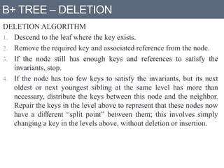 B+ TREE – DELETION
DELETION ALGORITHM
1. Descend to the leaf where the key exists.
2. Remove the required key and associated reference from the node.
3. If the node still has enough keys and references to satisfy the
invariants, stop.
4. If the node has too few keys to satisfy the invariants, but its next
oldest or next youngest sibling at the same level has more than
necessary, distribute the keys between this node and the neighbor.
Repair the keys in the level above to represent that these nodes now
have a different “split point” between them; this involves simply
changing a key in the levels above, without deletion or insertion.
 