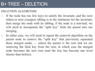 B+ TREE – DELETION
DELETION ALGORITHM
5. If the node has too few keys to satisfy the invariant, and the next
oldest or next youngest sibling is at the minimum for the invariant,
then merge the node with its sibling; if the node is a non-leaf, we
will need to incorporate the “split key” from the parent into our
merging.
6. In either case, we will need to repeat the removal algorithm on the
parent node to remove the “split key” that previously separated
these merged nodes — unless the parent is the root and we are
removing the final key from the root, in which case the merged
node becomes the new root (and the tree has become one level
shorter than before).
 