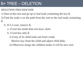 B+ TREE – DELETION
DELETION PSEUDOCODE
1) Start at the root and go up to leaf node containing the key K
2) Find the node n on the path from the root to the leaf node containing
K
A. If n is root, remove K
a. if root has mode than one keys, done
b. if root has only K
i) if any of its child node can lend a node
Borrow key from the child and adjust child links
ii) Otherwise merge the children nodes it will be new root
 