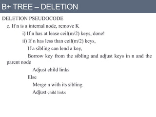 B+ TREE – DELETION
DELETION PSEUDOCODE
c. If n is a internal node, remove K
i) If n has at lease ceil(m/2) keys, done!
ii) If n has less than ceil(m/2) keys,
If a sibling can lend a key,
Borrow key from the sibling and adjust keys in n and the
parent node
Adjust child links
Else
Merge n with its sibling
Adjust child links
 