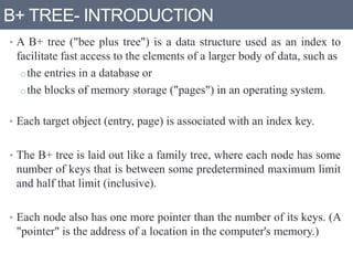 B+ TREE- INTRODUCTION
• A B+ tree ("bee plus tree") is a data structure used as an index to
facilitate fast access to the elements of a larger body of data, such as
othe entries in a database or
othe blocks of memory storage ("pages") in an operating system.
• Each target object (entry, page) is associated with an index key.
• The B+ tree is laid out like a family tree, where each node has some
number of keys that is between some predetermined maximum limit
and half that limit (inclusive).
• Each node also has one more pointer than the number of its keys. (A
"pointer" is the address of a location in the computer's memory.)
 