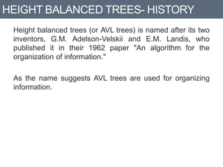 HEIGHT BALANCED TREES- HISTORY
Height balanced trees (or AVL trees) is named after its two
inventors, G.M. Adelson-Velskii and E.M. Landis, who
published it in their 1962 paper "An algorithm for the
organization of information."
As the name suggests AVL trees are used for organizing
information.
 