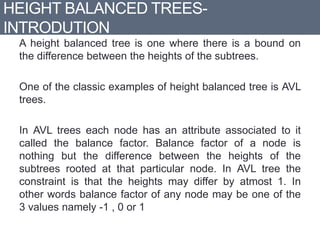 HEIGHT BALANCED TREES-
INTRODUTION
A height balanced tree is one where there is a bound on
the difference between the heights of the subtrees.
One of the classic examples of height balanced tree is AVL
trees.
In AVL trees each node has an attribute associated to it
called the balance factor. Balance factor of a node is
nothing but the difference between the heights of the
subtrees rooted at that particular node. In AVL tree the
constraint is that the heights may differ by atmost 1. In
other words balance factor of any node may be one of the
3 values namely -1 , 0 or 1
 