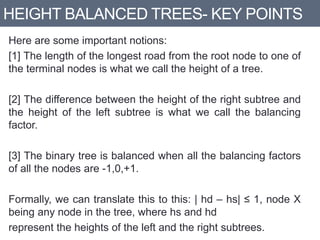 HEIGHT BALANCED TREES- KEY POINTS
Here are some important notions:
[1] The length of the longest road from the root node to one of
the terminal nodes is what we call the height of a tree.
[2] The difference between the height of the right subtree and
the height of the left subtree is what we call the balancing
factor.
[3] The binary tree is balanced when all the balancing factors
of all the nodes are -1,0,+1.
Formally, we can translate this to this: | hd – hs| ≤ 1, node X
being any node in the tree, where hs and hd
represent the heights of the left and the right subtrees.
 