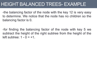 HEIGHT BALANCED TREES- EXAMPLE
-the balancing factor of the node with the key 12 is very easy
to determine. We notice that the node has no children so the
balancing factor is 0.
-for finding the balancing factor of the node with key 5 we
subtract the height of the right subtree from the height of the
left subtree: 1 - 0 = +1.
 