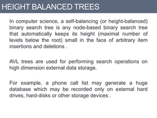 HEIGHT BALANCED TREES
In computer science, a self-balancing (or height-balanced)
binary search tree is any node-based binary search tree
that automatically keeps its height (maximal number of
levels below the root) small in the face of arbitrary item
insertions and deletions .
AVL trees are used for performing search operations on
high dimension external data storage.
For example, a phone call list may generate a huge
database which may be recorded only on external hard
drives, hard-disks or other storage devices .
 