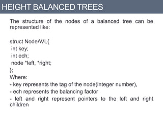 HEIGHT BALANCED TREES
The structure of the nodes of a balanced tree can be
represented like:
struct NodeAVL{
int key;
int ech;
node *left, *right;
};
Where:
- key represents the tag of the node(integer number),
- ech represents the balancing factor
- left and right represent pointers to the left and right
children
 