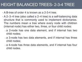 HEIGHT BALANCED TREES- 2-3-4 TREE
• A B-tree of order 4 is known as a 2-3-4 tree.
• A 2–3–4 tree (also called a 2–4 tree) is a self-balancing data
structure that is commonly used to implement dictionaries.
The numbers mean a tree where every node with children
(internal node) has either two, three, or four child nodes:
oa 2-node has one data element, and if internal has two
child nodes;
oa 3-node has two data elements, and if internal has three
child nodes;
oa 4-node has three data elements, and if internal has four
child nodes.
 