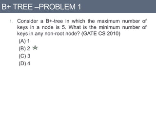 B+ TREE –PROBLEM 1
1. Consider a B+-tree in which the maximum number of
keys in a node is 5. What is the minimum number of
keys in any non-root node? (GATE CS 2010)
(A) 1
(B) 2
(C) 3
(D) 4
 