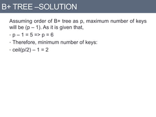 B+ TREE –SOLUTION
Assuming order of B+ tree as p, maximum number of keys
will be (p – 1). As it is given that,
• p – 1 = 5 => p = 6
• Therefore, minimum number of keys:
• ceil(p/2) – 1 = 2
 