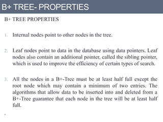 B+ TREE- PROPERTIES
B+ TREE PROPERTIES
1. Internal nodes point to other nodes in the tree.
2. Leaf nodes point to data in the database using data pointers. Leaf
nodes also contain an additional pointer, called the sibling pointer,
which is used to improve the efficiency of certain types of search.
3. All the nodes in a B+-Tree must be at least half full except the
root node which may contain a minimum of two entries. The
algorithms that allow data to be inserted into and deleted from a
B+-Tree guarantee that each node in the tree will be at least half
full.
.
 