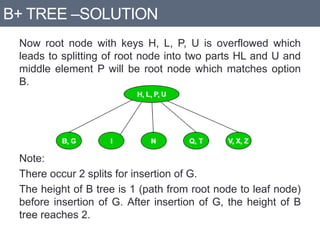 B+ TREE –SOLUTION
Now root node with keys H, L, P, U is overflowed which
leads to splitting of root node into two parts HL and U and
middle element P will be root node which matches option
B.
Note:
There occur 2 splits for insertion of G.
The height of B tree is 1 (path from root node to leaf node)
before insertion of G. After insertion of G, the height of B
tree reaches 2.
 