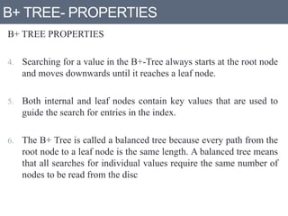 B+ TREE- PROPERTIES
B+ TREE PROPERTIES
4. Searching for a value in the B+-Tree always starts at the root node
and moves downwards until it reaches a leaf node.
5. Both internal and leaf nodes contain key values that are used to
guide the search for entries in the index.
6. The B+ Tree is called a balanced tree because every path from the
root node to a leaf node is the same length. A balanced tree means
that all searches for individual values require the same number of
nodes to be read from the disc
 