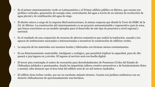 • Es el primer estacionamiento verde en Latinoamérica y el Primer edificio público en México, que cuenta con
jardines verticales, generación de energía solar, recirculación del agua a través de un sistema de recolección de
agua pluvial y de reutilización del agua de riego.
• El diseño estuvo a cargo de la empresa BioConstrucciones, la misma empresa que diseñó la Torre de HSBC de la
Cd. de México. La construcción del estacionamiento es un proyecto autosustentable y regenerativo para la zona,
que busca convertirse en un modelo ejemplar para el desarrollo de este tipo de proyectos a nivel regional y
nacional.
• Es el resultado de una conjunción de recursos de ahorros sustantivos que realizó la institución, aunado a los
apoyos de instituciones nacionales e internacionales a incentivar la construcción de edificios verdes.
• La mayoría de los materiales son insumos locales y fabricados con técnicas menos contaminantes.
• Es un Estacionamiento sustentable, inteligente y ecológico, que permitirá triplicar la capacidad, pues de 180
pasará a 529 lugares en 3 niveles. El ingreso al servicio será con huella digital.
• El tercer piso contempla el centro de recreación para derechohabientes de Pensiones Civiles del Estado de
Chihuahua jubilados y pensionados, donde les impartirán talleres creativo-proyectivos y de fortalecimiento físico
y mental; cabe destacar que el área total del edificio será de 20 mil metros cuadrados.
• El edificio tiene techos verdes, por ser un excelente aislante térmico. Cuenta con jardines endémicos con un
desierto chihuahuense de aproximadamente una hectárea.
 