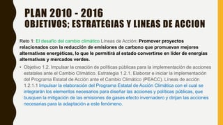 PLAN 2010 - 2016
OBJETIVOS; ESTRATEGIAS Y LINEAS DE ACCION
Reto 1: El desafío del cambio climático Líneas de Acción: Promover proyectos
relacionados con la reducción de emisiones de carbono que promuevan mejores
alternativas energéticas, lo que le permitirá al estado convertirse en líder de energías
alternativas y mercados verdes.
• Objetivo 1.2. Impulsar la creación de políticas públicas para la implementación de acciones
estatales ante el Cambio Climático. Estrategia 1.2.1. Elaborar e iniciar la implementación
del Programa Estatal de Acción ante el Cambio Climático (PEACC). Líneas de acción
1.2.1.1 Impulsar la elaboración del Programa Estatal de Acción Climática con el cual se
integrarán los elementos necesarios para diseñar las acciones y políticas públicas, que
busquen la mitigación de las emisiones de gases efecto invernadero y dirijan las acciones
necesarias para la adaptación a este fenómeno.
 