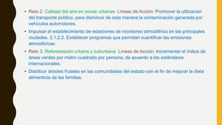 • Reto 2. Calidad del aire en zonas urbanas Líneas de Acción: Promover la utilización
del transporte público, para disminuir de esta manera la contaminación generada por
vehículos automotores.
• Impulsar el establecimiento de estaciones de monitoreo atmosférico en las principales
ciudades. 2.1.2.2. Establecer programas que permitan cuantificar las emisiones
atmosféricas.
• Reto 3. Reforestación urbana y suburbana Líneas de Acción: Incrementar el índice de
áreas verdes por metro cuadrado por persona, de acuerdo a los estándares
internacionales.
• Distribuir árboles frutales en las comunidades del estado con el fin de mejorar la dieta
alimenticia de las familias.
 