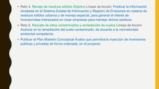 • Reto 4. Manejo de residuos sólidos Objetivo Líneas de Acción: Publicar la información
recabada en el Sistema Estatal de Información y Registro de Emisiones en materia de
residuos sólidos urbanos y de manejo especial, para generar el interés de
inversionistas interesados en crear empresas para manejar dichos residuos.
• Reto 5. Rescate de sitios contaminados y remediación de suelos Líneas de Acción:
Avanzar en la remediación del suelo contaminado, de acuerdo a la normatividad
ambiental competente.
• Publicar el Plan Maestro Conceptual Ávalos que permitirá la inyección de inversiones
públicas y privadas de forma ordenada, en el proyecto.
 