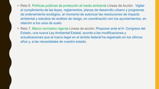 • Reto 6. Políticas públicas de protección al medio ambiente Líneas de Acción: Vigilar
el cumplimiento de las leyes, reglamentos, planes de desarrollo urbano y programas
de ordenamiento ecológico, al momento de autorizar las resoluciones de impacto
ambiental y estudios de análisis de riesgo, en coordinación con los ayuntamientos, en
relación a los usos de suelo.
• Reto 7. Marco normativo vigente Líneas de acción: Proponer ante el H. Congreso del
Estado, una nueva Ley Ambiental Estatal, acorde a las modificaciones y
actualizaciones que el marco legal en el ámbito federal ha registrado en los últimos
años y, a las necesidades de nuestro estado.
 