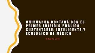 C H I H U A H U A C O N T A R Á C O N E L
P R I M E R E D I F I C I O P Ú B L I C O
S U S T E N T A B L E , I N T E L I G E N T E Y
E C O L Ó G I C O D E M É X I C O
1 marzo 2013
 