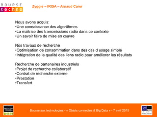 Zyggie – IRISA – Arnaud Carer
Nous avons acquis:
• Une connaissance des algorithmes
• La maitrise des transmissions radio dans ce contexte
• Un savoir faire de mise en œuvre
Nos travaux de recherche
• Optimisation de consommation dans des cas d usage simple
• Intégration de la qualité des liens radio pour améliorer les résultats
Recherche de partenaires industriels
• Projet de recherche collaboratif
• Contrat de recherche externe
• Prestation
• Transfert
Bourse aux technologies - « Objets connectés & Big Data » - 7 avril 2015
 