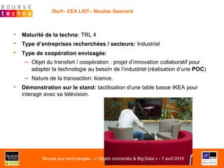 •  Maturité de la techno: TRL 4
•  Type d’entreprises recherchées / secteurs: Industriel
•  Type de coopération envisagée:
–  Objet du transfert / coopération : projet d’innovation collaboratif pour
adapter la technologie au besoin de l’industriel (réalisation d’une POC)
–  Nature de la transaction: licence.
•  Démonstration sur le stand: tactilisation d’une table basse IKEA pour
interagir avec sa télévision.
iSurf– CEA LIST– Nicolas Guenard
Bourse aux technologies - « Objets connectés & Big Data » - 7 avril 2015
 