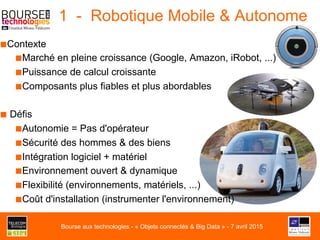 1 - Robotique Mobile & Autonome
■ Contexte
■ Marché en pleine croissance (Google, Amazon, iRobot, ...)
■ Puissance de calcul croissante
■ Composants plus fiables et plus abordables
■ Défis
■ Autonomie = Pas d'opérateur
■ Sécurité des hommes & des biens
■ Intégration logiciel + matériel
■ Environnement ouvert & dynamique
■ Flexibilité (environnements, matériels, ...)
■ Coût d'installation (instrumenter l'environnement)
Bourse aux technologies - « Objets connectés & Big Data » - 7 avril 2015
 