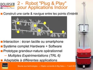 ■ Construit une carte & navigue entre les points d'intérêt
2 - Robot "Plug & Play"
pour Applications Indoor
■ Interaction : écran tactile ou smartphone
■ Système complet Hardware + Software
■ Prototype grandeur-nature opérationnel
–  Multiples Expérimentations (TRL 6)
■ Adaptable à différentes applications
Bourse aux technologies - « Objets connectés & Big Data » - 7 avril 2015
 
