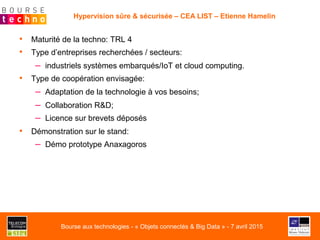 •  Maturité de la techno: TRL 4
•  Type d’entreprises recherchées / secteurs:
–  industriels systèmes embarqués/IoT et cloud computing.
•  Type de coopération envisagée:
–  Adaptation de la technologie à vos besoins;
–  Collaboration R&D;
–  Licence sur brevets déposés
•  Démonstration sur le stand:
–  Démo prototype Anaxagoros
Hypervision sûre & sécurisée – CEA LIST – Etienne Hamelin
Bourse aux technologies - « Objets connectés & Big Data » - 7 avril 2015
 