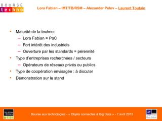 •  Maturité de la techno:
–  Lora Fabian = PoC
–  Fort intérêt des industriels
–  Ouverture par les standards = pérennité
•  Type d’entreprises recherchées / secteurs
–  Opérateurs de réseaux privés ou publics
•  Type de coopération envisagée : à discuter
•  Démonstration sur le stand
Lora Fabian – IMT/TB/RSM – Alexander Pelov – Laurent Toutain
Bourse aux technologies - « Objets connectés & Big Data » - 7 avril 2015
 