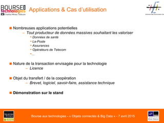 Advanced Data Anonymization Solu
Applications & Cas d’utilisation
■ Nombreuses applications potentielles
–  Tout producteur de données massives souhaitant les valoriser
• Données de santé
• La-Poste
• Assurances
• Opérateurs de Telecom
• …
■ Nature de la transaction envisagée pour la technologie
–  Licence
■ Objet du transfert / de la coopération
–  Brevet, logiciel, savoir-faire, assistance technique
■ Démonstration sur le stand
Bourse aux technologies - « Objets connectés & Big Data » - 7 avril 2015
 