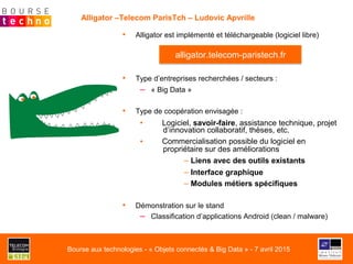 •  Alligator est implémenté et téléchargeable (logiciel libre)
•  Type d’entreprises recherchées / secteurs :
–  « Big Data »
•  Type de coopération envisagée :
▪  Logiciel, savoir-faire, assistance technique, projet
d’innovation collaboratif, thèses, etc.
▪  Commercialisation possible du logiciel en
propriétaire sur des améliorations
– Liens avec des outils existants
– Interface graphique
– Modules métiers spécifiques
•  Démonstration sur le stand
–  Classification d’applications Android (clean / malware)
Alligator –Telecom ParisTch – Ludovic Apvrille
alligator.telecom-paristech.fr
Bourse aux technologies - « Objets connectés & Big Data » - 7 avril 2015
 