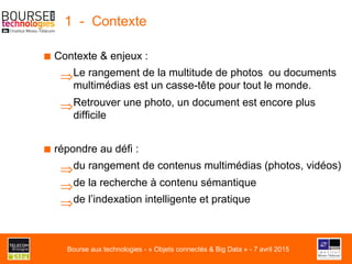 1 - Contexte
■ Contexte & enjeux :
⇒ Le rangement de la multitude de photos ou documents
multimédias est un casse-tête pour tout le monde.
⇒ Retrouver une photo, un document est encore plus
difficile
■ répondre au défi :
⇒ du rangement de contenus multimédias (photos, vidéos)
⇒ de la recherche à contenu sémantique
⇒ de l’indexation intelligente et pratique
Bourse aux technologies - « Objets connectés & Big Data » - 7 avril 2015
 