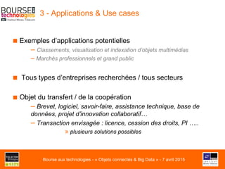 3 - Applications & Use cases
■ Exemples d’applications potentielles
– Classements, visualisation et indexation d’objets multimédias
– Marchés professionnels et grand public
■  Tous types d’entreprises recherchées / tous secteurs
■ Objet du transfert / de la coopération
– Brevet, logiciel, savoir-faire, assistance technique, base de
données, projet d’innovation collaboratif…
– Transaction envisagée : licence, cession des droits, PI …..
» plusieurs solutions possibles
Bourse aux technologies - « Objets connectés & Big Data » - 7 avril 2015
 