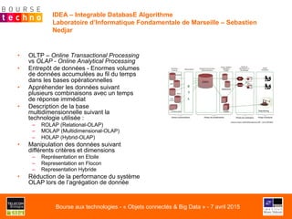 IDEA – Integrable DatabasE Algorithme
Laboratoire d’Informatique Fondamentale de Marseille – Sebastien
Nedjar
•  OLTP – Online Transactional Processing
vs OLAP - Online Analytical Processing
•  Entrepôt de données - Enormes volumes
de données accumulées au fil du temps
dans les bases opérationnelles
•  Appréhender les données suivant
plusieurs combinaisons avec un temps
de réponse immédiat
•  Description de la base
multidimensionnelle suivant la
technologie utilisée :
–  ROLAP (Relational-OLAP)
–  MOLAP (Multidimensional-OLAP)
–  HOLAP (Hybrid-OLAP)
•  Manipulation des données suivant
différents critères et dimensions
–  Représentation en Etoile
–  Representation en Flocon
–  Representation Hybride
•  Réduction de la performance du système
OLAP lors de l’agrégation de donnée
Bourse aux technologies - « Objets connectés & Big Data » - 7 avril 2015
 