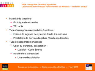 •  Maturité de la techno
–  Prototype de recherche
–  TRL – 3+
•  Type d’entreprises recherchées / secteurs
–  Editeur de logiciels de système d’aide à la décision
–  Prestataire de Service d’analyse / fouille de données
•  Type de coopération envisagée
–  Objet du transfert / coopération :
•  Logiciel – Code Source
–  Nature de la transaction
•  Licence d’exploitation
IDEA – Integrable DatabasE Algorithme
Laboratoire d’Informatique Fondamentale de Marseille – Sebastien Nedjar
Bourse aux technologies - « Objets connectés & Big Data » - 7 avril 2015
 