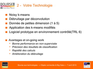 2 - Votre Technologie
■  Noisy k-means
■  Débruitage par déconvolution
■  Donnée de petites dimension (1 à 5)
■  Application des k-means modifiés
■  Logiciel prototype en environnement contrôlé(TRL 6)
■  Avantages et on-going work
•  Bonne performance en non-supervisée
•  Précision des résultats de classification
•  Rapidité des calculs
•  Amélioration du débruitage
Bourse aux technologies - « Objets connectés & Big Data » - 7 avril 2015
 
