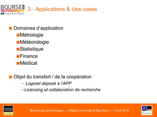 3 - Applications & Use cases
■ Domaines d’application
■ Métrologie
■ Météorologie
■ Statistique
■ Finance
■ Médical
■ Objet du transfert / de la coopération
– Logiciel déposé à l’APP
– Licensing et collaboration de recherche
Bourse aux technologies - « Objets connectés & Big Data » - 7 avril 2015
 
