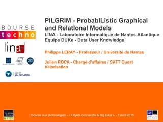 PILGRIM - ProbabIListic Graphical
and RelatIonal Models
LINA - Laboratoire Informatique de Nantes Atlantique
Equipe DUKe - Data User Knowledge
Philippe LERAY - Professeur / Université de Nantes
Julien ROCA - Chargé d’affaires / SATT Ouest
Valorisation
Bourse aux technologies - « Objets connectés & Big Data » - 7 avril 2015
 
