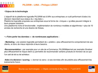 PILGRIM – LINA – Philippe LERAY
• Enjeux de la technologie
L’objectif de la plateforme logicielle PILGRIM est d’offrir aux entreprises un outil performant d’aide à la
décision répondant aux enjeux du « big data ».
Plateforme logicielle proposée aux entreprises sous la forme de « briques » qu’elles peuvent intégrer à
leurs propres solutions.
Une plateforme riche et fonctionnelle : implémentation de nombreux modèles et algorithmes > plus de 10
années de recherche et une dizaine de thèses,
• « Faire parler les données » : de nombreuses applications :
- Marketing : une solution logicielle permettant de « prédire » plus efficacement le comportement de ses
clients, et donc de mieux répondre à leurs besoins.
- Recommandation : par exemple pour un site de e-Commerce, PILGRIM!permet par exemple d’évaluer
plus efficacement le risque client ou permettre de recommander certains produits en fonction de ce que
l’on sait de tel ou tel acheteur.
- Aide à la décision / scoring : « donner du sens » à ses données afin de prédire plus efficacement les
évènements futurs.
Bourse aux technologies - « Objets connectés & Big Data » - 7 avril 2015
 