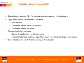 PILGRIM – LINA – Philippe LERAY
•  Maturité de la techno : TRL7 « plateforme environnement opérationnel »
•  Type d’entreprises recherchées / secteurs:
–  Tous secteurs
–  Editeurs de solution d’aide à la décision
–  Editeurs de solution prédictive
•  Type de coopération envisagée:
–  Contrat de collaboration : co-développement
–  Nature de la transaction: licence logiciel sur-mesure (en fonction des briques nécessaires)
•  Démonstration sur le stand: Plateforme en cours de maturation
Bourse aux technologies - « Objets connectés & Big Data » - 7 avril 2015
 