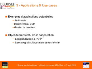 3 - Applications & Use cases
■ Exemples d’applications potentielles
– Multimedia
– Documentaire/ GED
– Gestion de données
■ Objet du transfert / de la coopération
– Logiciel déposé à l’APP
– Licensing et collaboration de recherche
Bourse aux technologies - « Objets connectés & Big Data » - 7 avril 2015
 