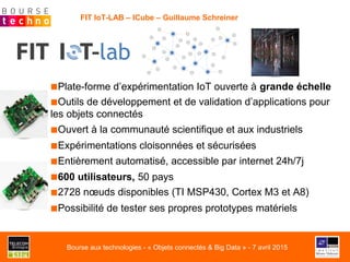FIT IoT-LAB – ICube – Guillaume Schreiner
■ Plate-forme d’expérimentation IoT ouverte à grande échelle
■ Outils de développement et de validation d’applications pour
les objets connectés
■ Ouvert à la communauté scientifique et aux industriels
■ Expérimentations cloisonnées et sécurisées
■ Entièrement automatisé, accessible par internet 24h/7j
■ 600 utilisateurs, 50 pays
■ 2728 nœuds disponibles (TI MSP430, Cortex M3 et A8)
■ Possibilité de tester ses propres prototypes matériels
Bourse aux technologies - « Objets connectés & Big Data » - 7 avril 2015
 