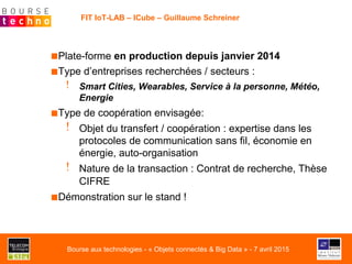 FIT IoT-LAB – ICube – Guillaume Schreiner
■ Plate-forme en production depuis janvier 2014
■ Type d’entreprises recherchées / secteurs :
!   Smart Cities, Wearables, Service à la personne, Météo,
Energie
■ Type de coopération envisagée:
!  Objet du transfert / coopération : expertise dans les
protocoles de communication sans fil, économie en
énergie, auto-organisation
!  Nature de la transaction : Contrat de recherche, Thèse
CIFRE
■ Démonstration sur le stand !
Bourse aux technologies - « Objets connectés & Big Data » - 7 avril 2015
 