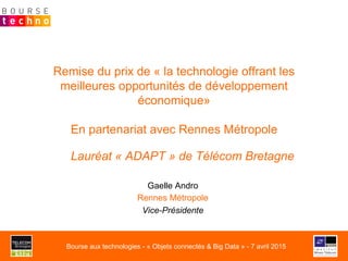 Remise du prix de « la technologie offrant les
meilleures opportunités de développement
économique»
En partenariat avec Rennes Métropole
Lauréat « ADAPT » de Télécom Bretagne
Gaelle Andro
Rennes Métropole
Vice-Présidente
Bourse aux technologies - « Objets connectés & Big Data » - 7 avril 2015
 