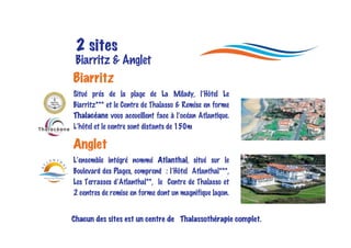 2 sites
 Biarritz & Anglet
Biarritz
Situé prés de la plage de La Milady, l’Hôtel Le
Biarritz*** et le Centre de Thalasso & Remise en forme
Thalacéane vous accueillent face à l’océan Atlantique.
L’hôtel et le centre sont distants de 150m

Anglet
L’ensemble intégré nommé Atlanthal, situé sur le
Boulevard des Plages, comprend : l’Hôtel Atlanthal***,
Les Terrasses d’Atlanthal**, le Centre de Thalasso et
2 centres de remise en forme dont un magnifique lagon.


Chacun des sites est un centre de Thalassothérapie complet.
 