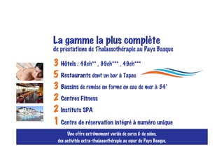 La gamme la plus complète
de prestations de Thalassothérapie au Pays Basque

3 Hôtels : 48ch** , 99ch*** , 49ch***
5 Restaurants dont un bar à Tapas
3 Bassins de remise en forme en eau de mer à 34°
2 Centres Fitness
2 Instituts SPA
1 Centre de réservation intégré à numéro unique
      Une offre extrêmement variée de cures & de soins,
 des activités extra-thalassothérapie au cœur du Pays Basque.
 